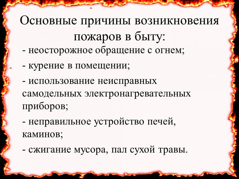 Основные причины возникновения пожаров в быту: - неосторожное обращение с огнем; - курение в помещении; - использование неисправных самодельных электронагревательных приборов; - неправильное устройство печей,…