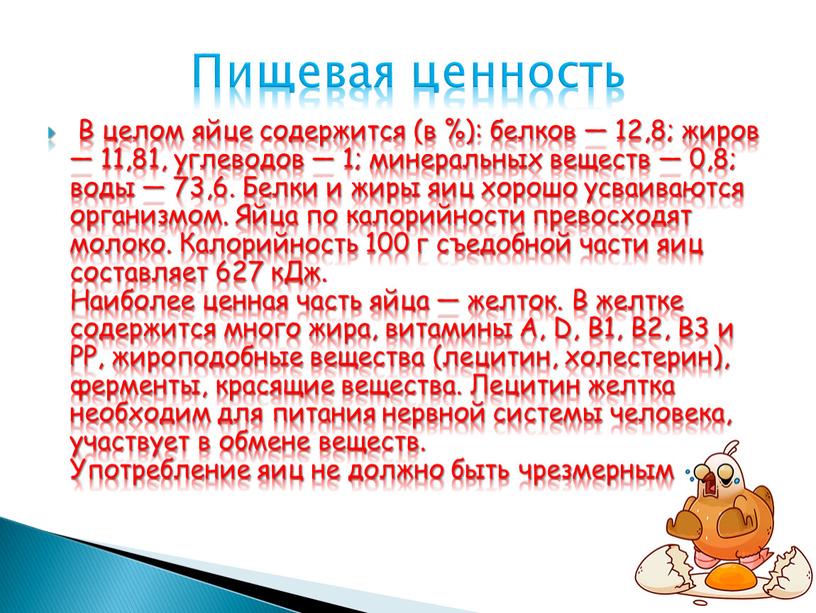 В целом яйце содержится (в %): белков — 12,8; жиров — 11,81, углеводов — 1; минеральных веществ — 0,8; воды — 73,6