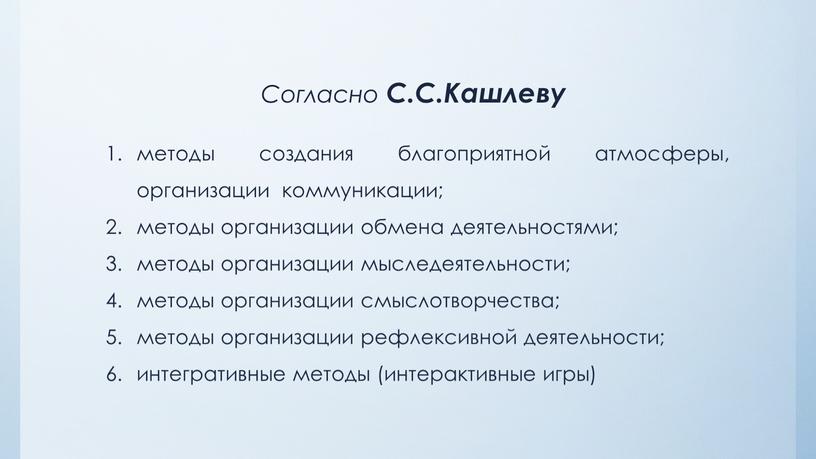 Согласно С.С.Кашлеву методы создания благоприятной атмосферы, организации коммуникации; методы организации обмена деятельностями; методы организации мыследеятельности; методы организации смыслотворчества; методы организации рефлексивной деятельности; интегративные методы (интерактивные…