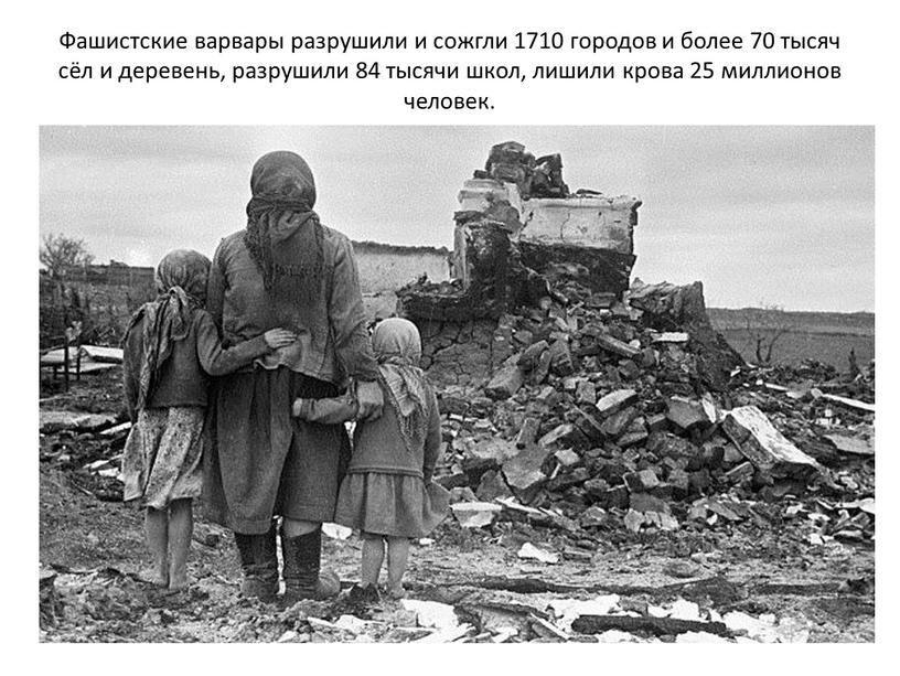 Фашистские варвары разрушили и сожгли 1710 городов и более 70 тысяч сёл и деревень, разрушили 84 тысячи школ, лишили крова 25 миллионов человек