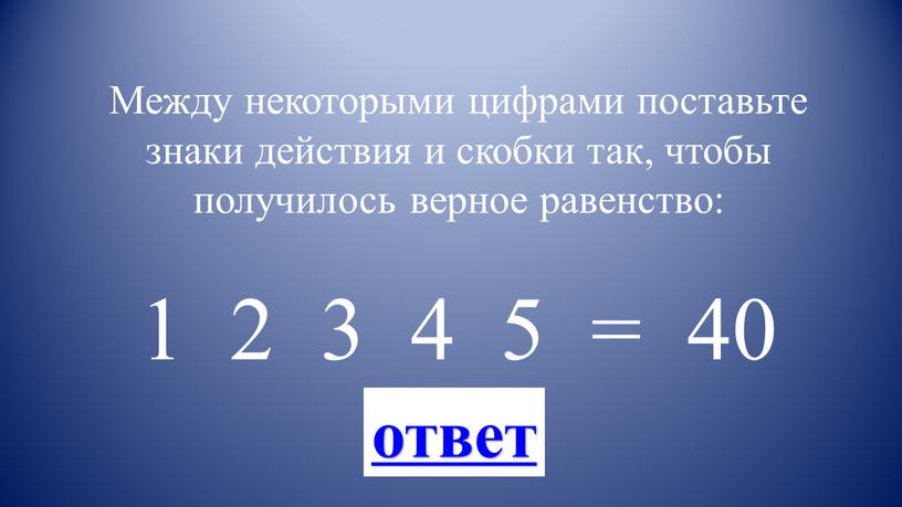 Между некоторыми цифрами поставьте знаки действия и скобки так, чтобы получилось верное равенство: 1 2 3 4 5 = 40 ответ