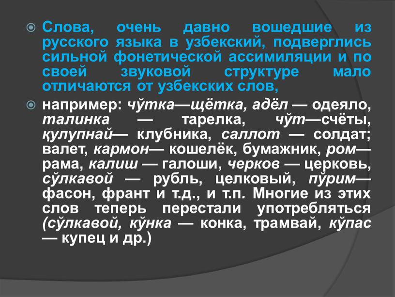 Слова, очень давно вошедшие из русского языка в узбекский, подверглись сильной фонетической ассимиляции и по своей звуковой структуре мало отличаются от узбекских слов, например: чўтка—щётка,…