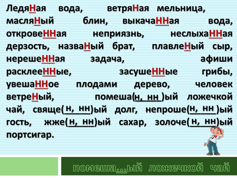 ЛедяНая вода, ветряНая мельница, масляНый блин, выкачаННая вода, откровеННая неприязнь, неслыхаННая дерзость, назваНый брат, плавлеНый сыр, нерешеННая задача, афиши расклееННые, засушеННые грибы, увешаННое плодами дерево,…