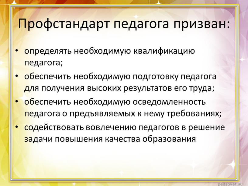 Профстандарт педагога призван: определять необходимую квалификацию педагога; обеспечить необходимую подготовку педагога для получения высоких результатов его труда; обеспечить необходимую осведомленность педагога о предъявляемых к нему…