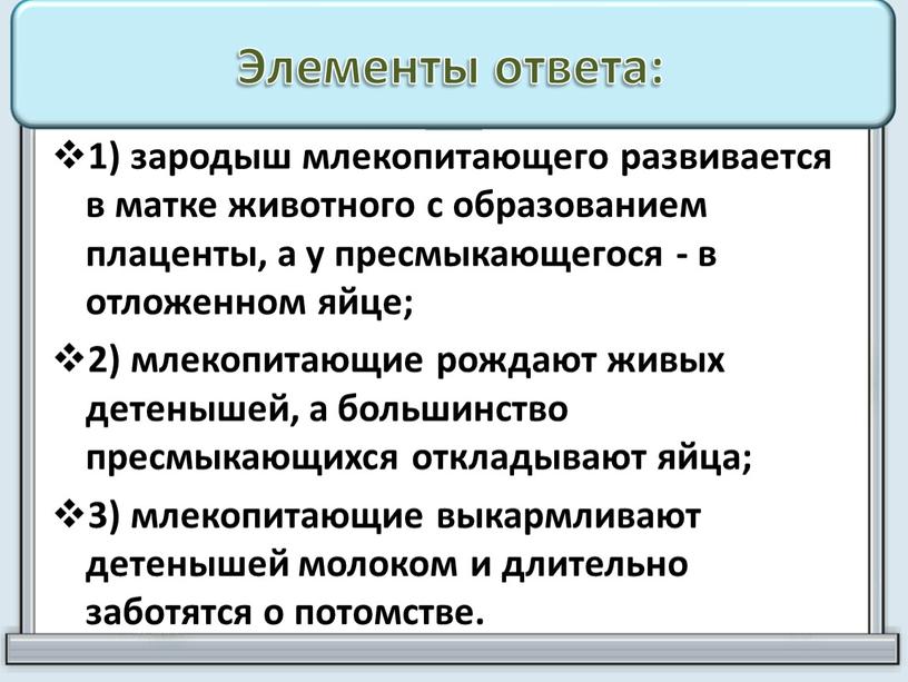 Элементы ответа: 1) зародыш млекопитающего развивается в матке живот­ного с образованием плаценты, а у пресмыкающегося - в отложенном яйце; 2) млекопитающие рождают живых детенышей, а…