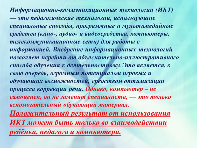 Информационно-коммуникационные технологии (ИКТ) — это педагогические технологии, использующие специальные способы, программные и мультимедийные средства (кино-, аудио- и видеосредства, компьютеры, телекоммуникационные сети) для работы с информацией