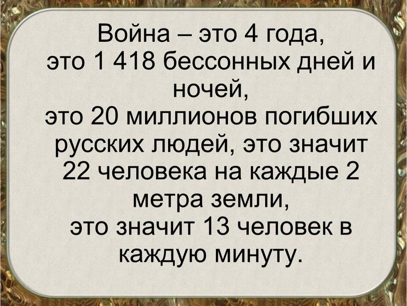 Война – это 4 года, это 1 418 бессонных дней и ночей, это 20 миллионов погибших русских людей, это значит 22 человека на каждые 2…