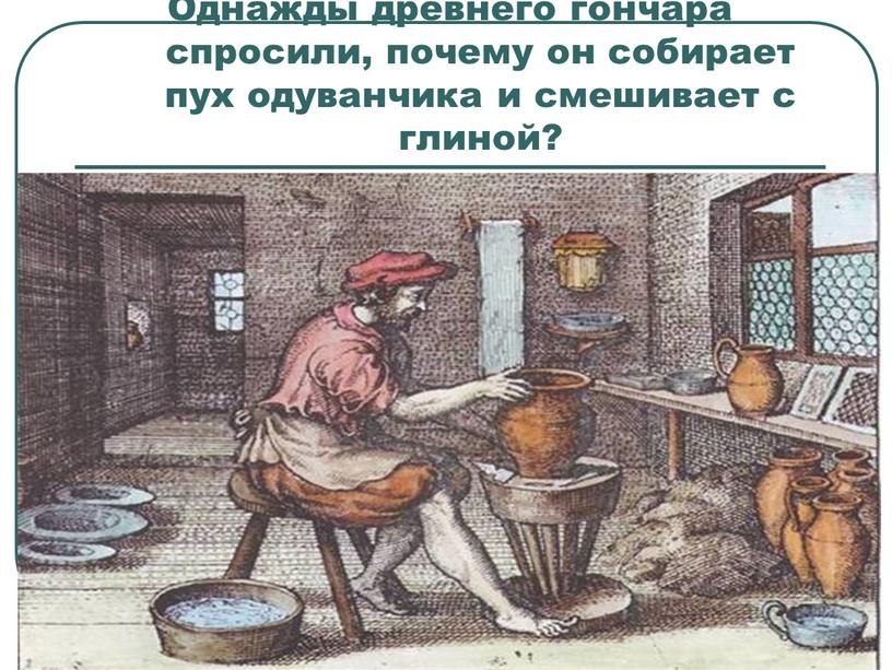 Однажды древнего гончара спросили, почему он собирает пух одуванчика и смешивает с глиной?