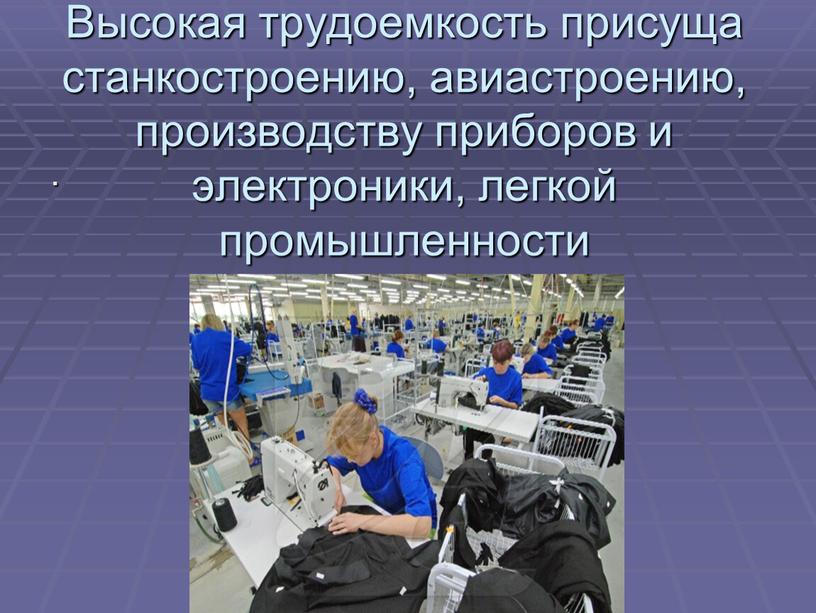 Высокая трудоемкость присуща станкостроению, авиастроению, производству приборов и электроники, легкой промышленности