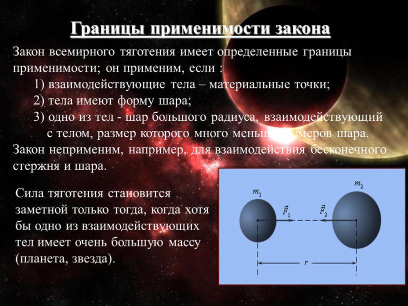 Границы применимости закона Закон всемирного тяготения имеет определенные границы применимости; он применим, если : 1) взаимодействующие тела – материальные точки; 2) тела имеют форму шара;…