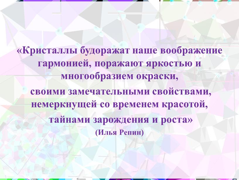 Кристаллы будоражат наше воображение гармонией, поражают яркостью и многообразием окраски, своими замечательными свойствами, немеркнущей со временем красотой, тайнами зарождения и роста» (Илья