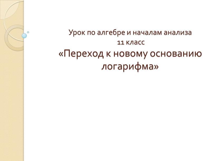 Урок по алгебре и началам анализа 11 класс «Переход к новому основанию логарифма»