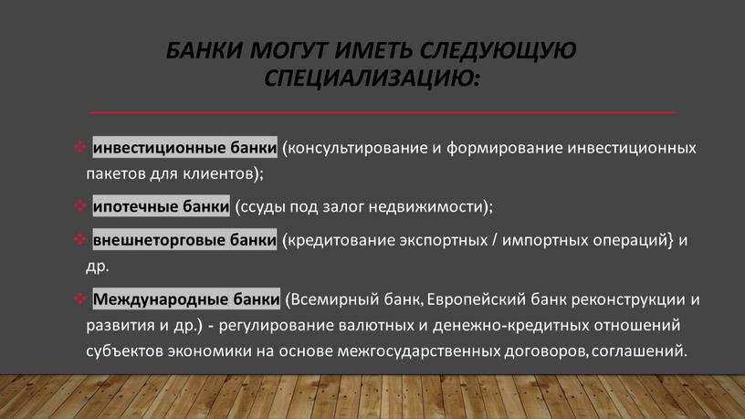 Банки могут иметь следующую специализацию: инвестиционные банки (консультирование и формирование инвестиционных пакетов для клиентов); ипотечные банки (ссуды под залог недвижимости); внешнеторговые банки (кредитование экспортных /…