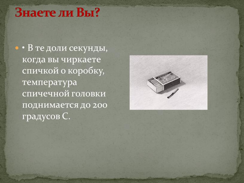 Знаете ли Вы? • В те доли секунды, когда вы чиркаете спичкой о коробку, температура спичечной головки поднимается до 200 градусов