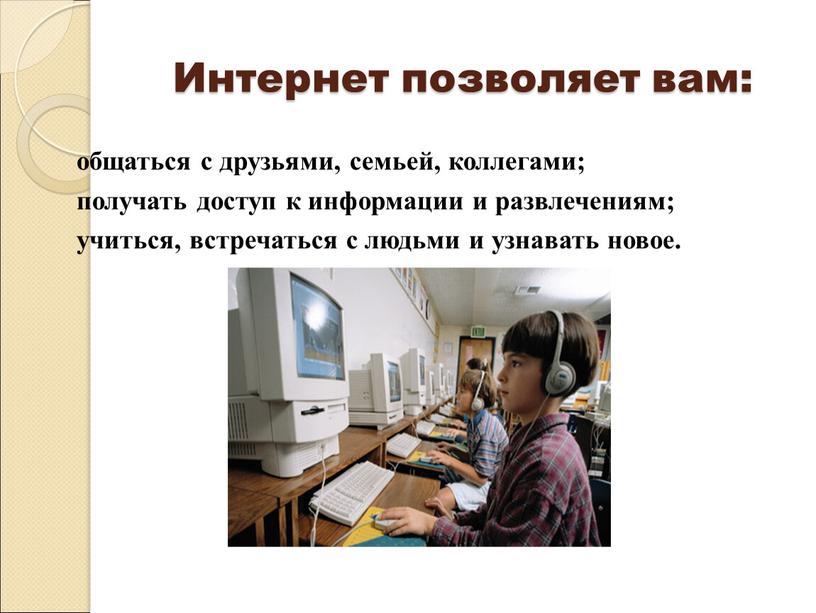 Интернет позволяет вам: общаться с друзьями, семьей, коллегами; получать доступ к информации и развлечениям; учиться, встречаться с людьми и узнавать новое