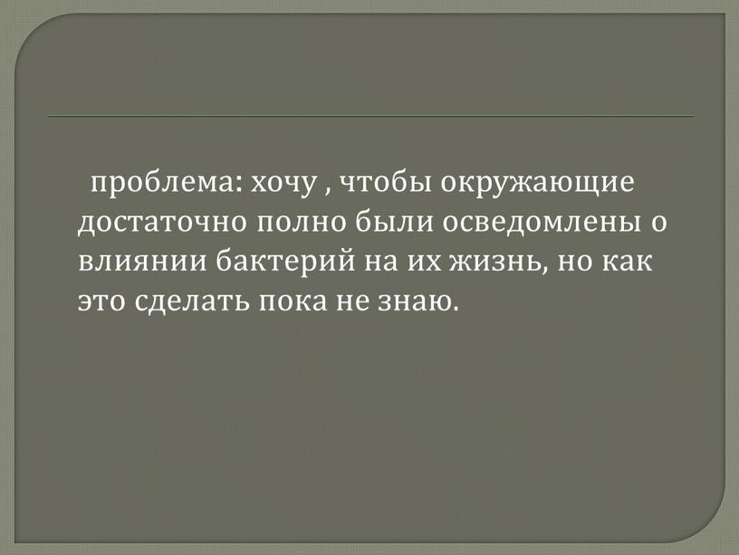 проблема: хочу , чтобы окружающие достаточно полно были осведомлены о влиянии бактерий на их жизнь, но как это сделать пока не знаю.