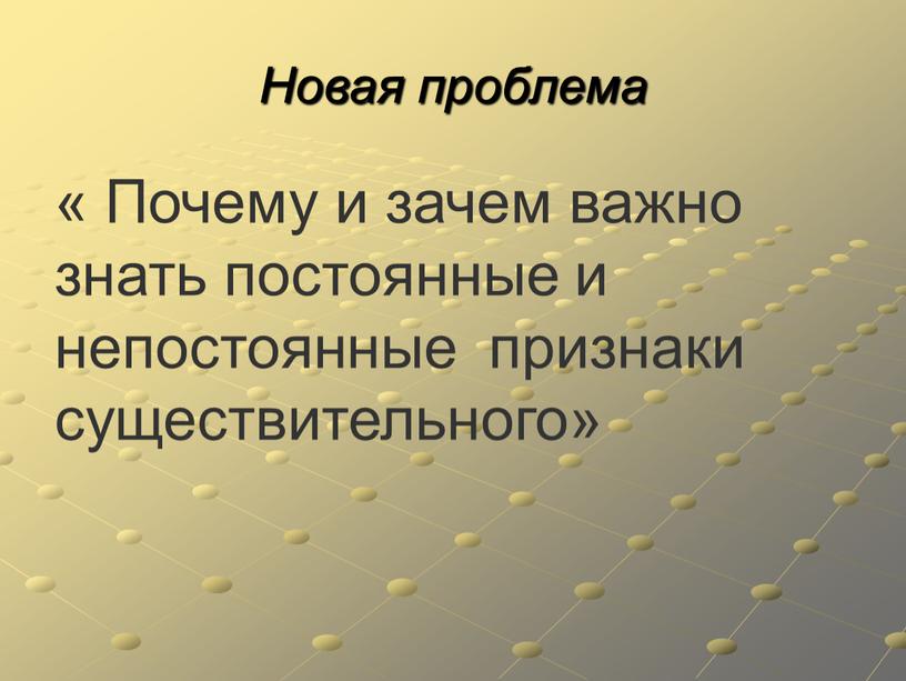 Новая проблема « Почему и зачем важно знать постоянные и непостоянные признаки существительного»