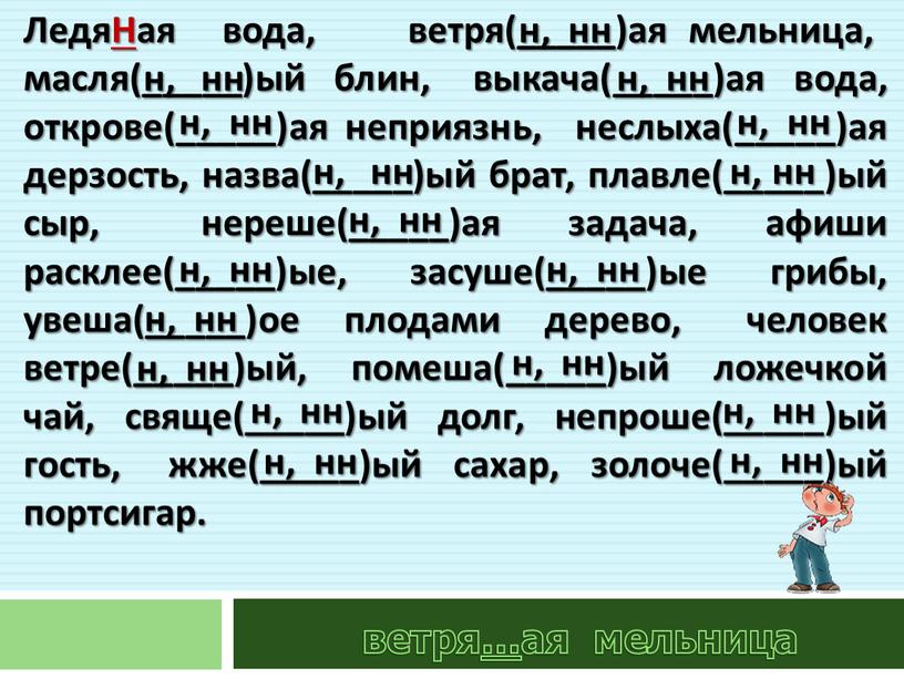 ЛедяНая вода, ветря(_____)ая мельница, масля(_____)ый блин, выкача(_____)ая вода, открове(_____)ая неприязнь, неслыха(_____)ая дерзость, назва(_____)ый брат, плавле(_____)ый сыр, нереше(_____)ая задача, афиши расклее(_____)ые, засуше(_____)ые грибы, увеша(_____)ое плодами дерево,…