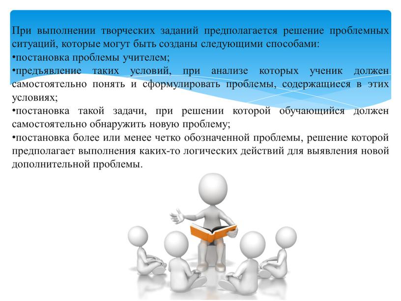 При выполнении творческих заданий предполагается решение проблемных ситуаций, которые могут быть созданы следующими способами: постановка проблемы учителем; предъявление таких условий, при анализе которых ученик должен…