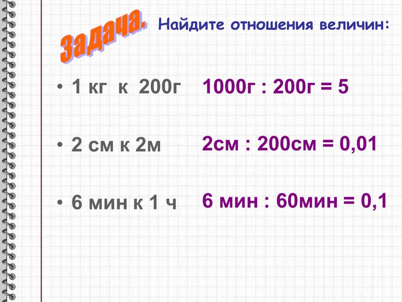 Найдите отношения величин: 1 кг к 200г 2 см к 2м 6 мин к 1 ч 1000г : 200г = 5 2см : 200см =…