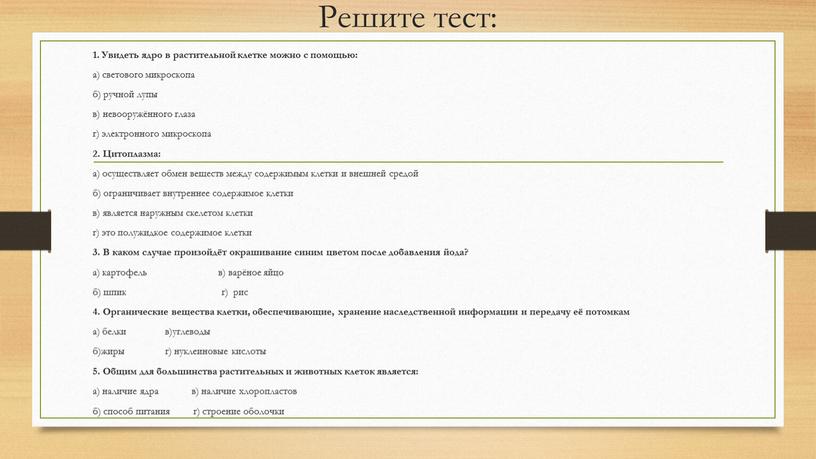 Решите тест: 1. Увидеть ядро в растительной клетке можно с помощью: а) светового микроскопа б) ручной лупы в) невооружённого глаза г) электронного микроскопа 2