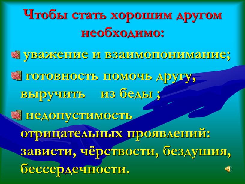 Чтобы стать хорошим другом необходимо: уважение и взаимопонимание; готовность помочь другу, выручить из беды ; недопустимость отрицательных проявлений: зависти, чёрствости, бездушия, бессердечности