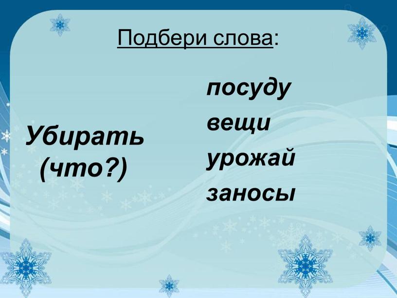 Подбери слова : Убирать (что?) посуду вещи урожай заносы