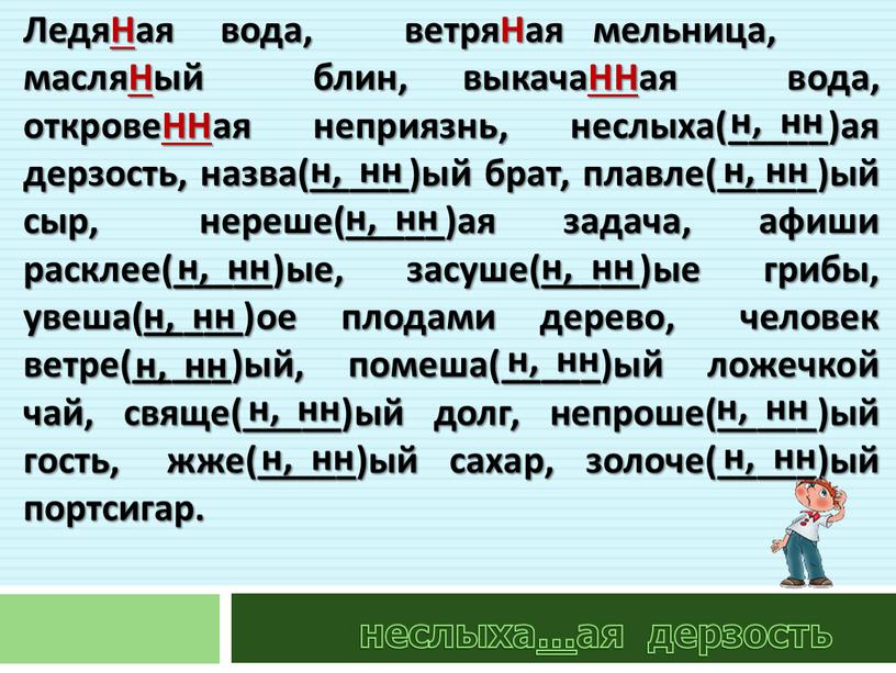 ЛедяНая вода, ветряНая мельница, масляНый блин, выкачаННая вода, откровеННая неприязнь, неслыха(_____)ая дерзость, назва(_____)ый брат, плавле(_____)ый сыр, нереше(_____)ая задача, афиши расклее(_____)ые, засуше(_____)ые грибы, увеша(_____)ое плодами дерево,…