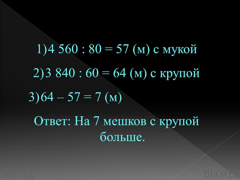 НАЗАД ВЫХОД 4 560 : 80 = 57 (м) с мукой 3 840 : 60 = 64 (м) с крупой 64 – 57 = 7…