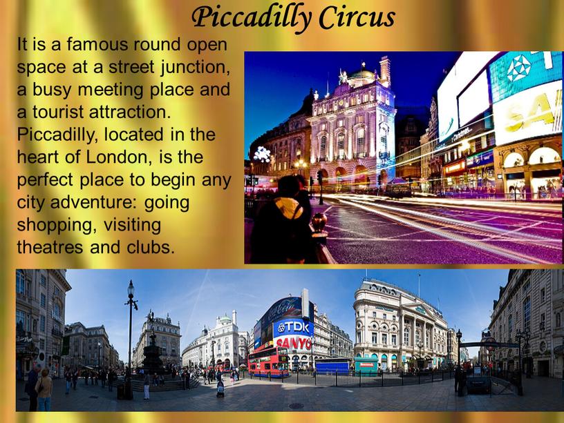 Piccadilly Circus It is a famous round open space at a street junction, a busy meeting place and a tourist attraction