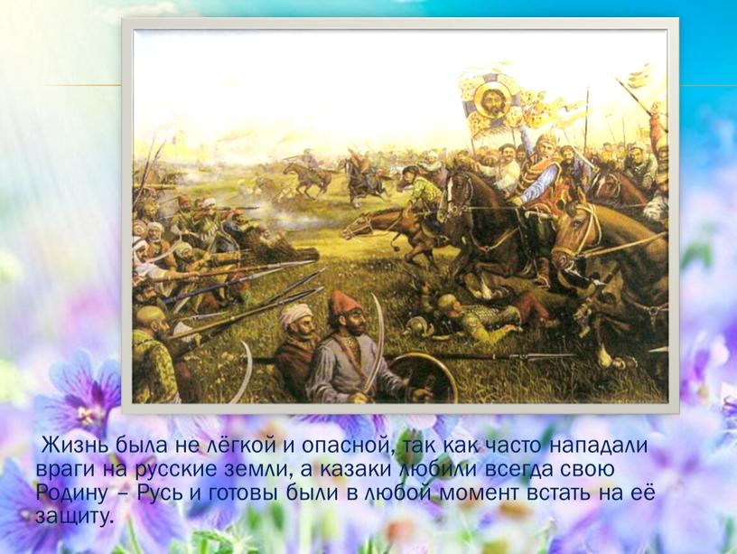 Жизнь была не лёгкой и опасной, так как часто нападали враги на русские земли, а казаки любили всегда свою