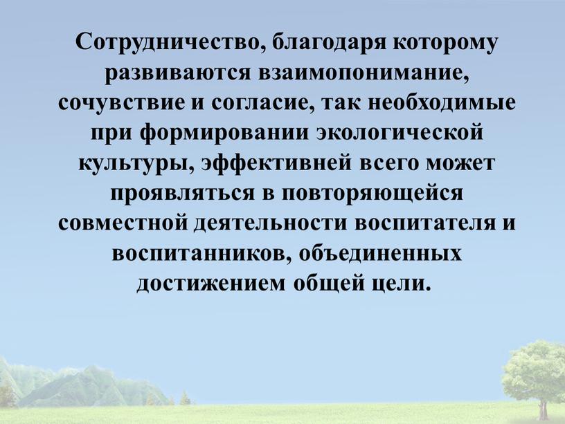 Сотрудничество, благодаря которому развиваются взаимопонимание, сочувствие и согласие, так необходимые при формировании экологической культуры, эффективней всего может проявляться в повторяющейся совместной деятельности воспитателя и воспитанников,…