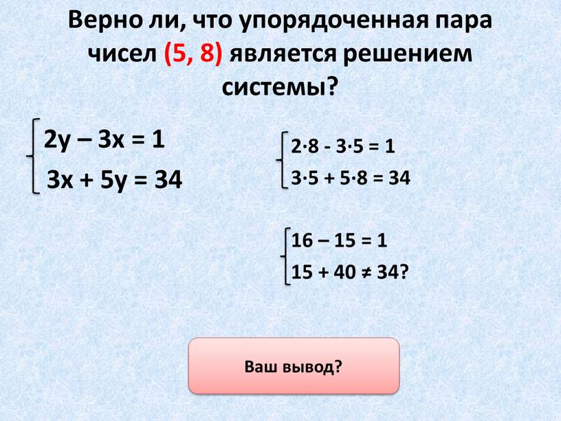 Верно ли, что упорядоченная пара чисел (5, 8) является решением системы? 2у – 3х = 1 3х + 5у = 34 2·8 - 3·5 =…