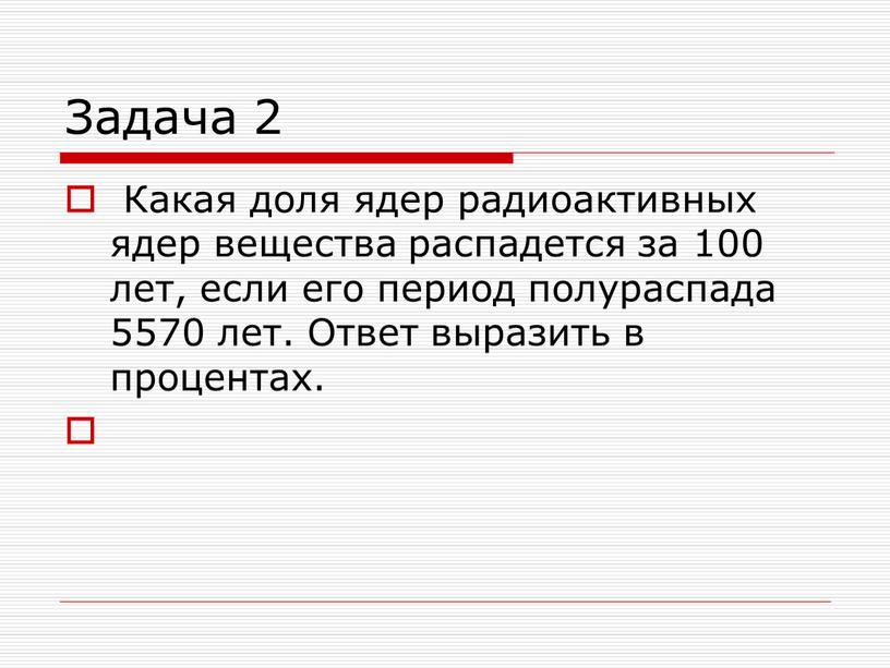 Задача 2 Какая доля ядер радиоактивных ядер вещества распадется за 100 лет, если его период полураспада 5570 лет