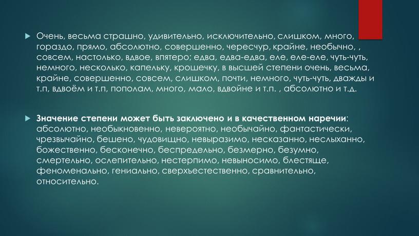 Очень, весьма страшно, удивительно, исключительно, слишком, много, гораздо, прямо, абсолютно, совершенно, чересчур, крайне, необычно, , совсем, настолько, вдвое, впятеро; едва, едва-едва, еле, еле-еле, чуть-чуть, немного,…