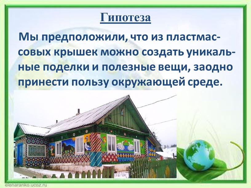 Гипотеза Мы предположили, что из пластмас-совых крышек можно создать уникаль-ные поделки и полезные вещи, заодно принести пользу окружающей среде