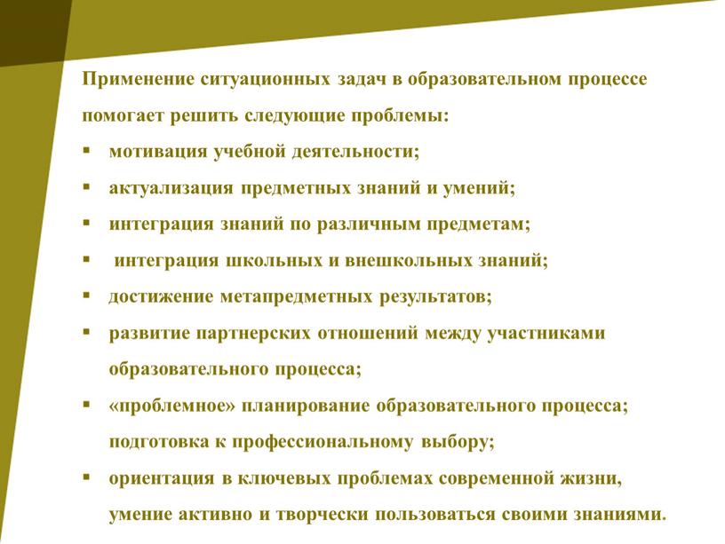 Применение ситуационных задач в образовательном процессе помогает решить следующие проблемы: мотивация учебной деятельности; актуализация предметных знаний и умений; интеграция знаний по различным предметам; интеграция школьных…