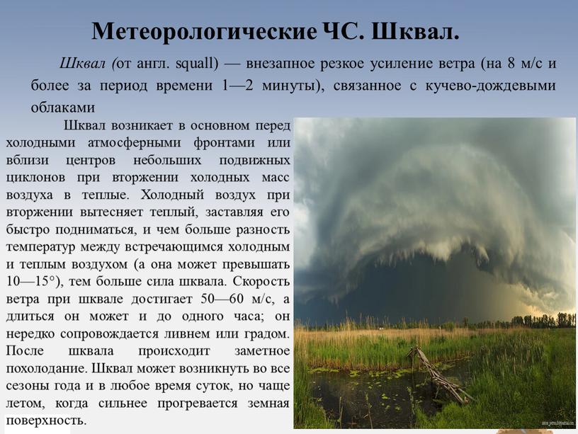 Шквал ( от англ. squall) — внезапное резкое усиление ветра (на 8 м/с и более за период времени 1—2 минуты), связанное с кучево-дождевыми облаками