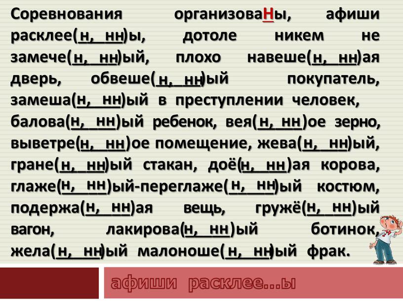 Соревнования организоваНы, афиши расклее(_____)ы, дотоле никем не замече(_____)ый, плохо навеше(_____)ая дверь, обвеше(_____)ый покупатель, замеша(_____)ый в преступлении человек, балова(_____)ый ребенок, вея(_____)ое зерно, выветре(_____)ое помещение, жева(_____)ый, гране(_____)ый…