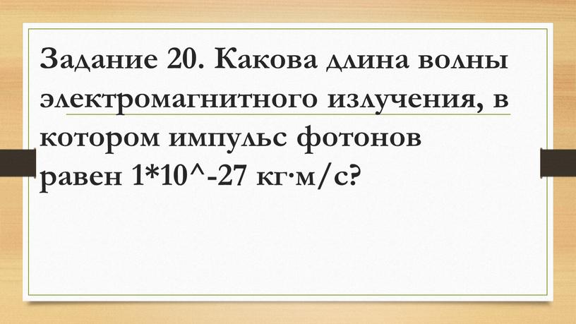 Задание 20. Какова длина волны электромагнитного излучения, в котором импульс фотонов равен 1*10^-27 кг∙м/с?