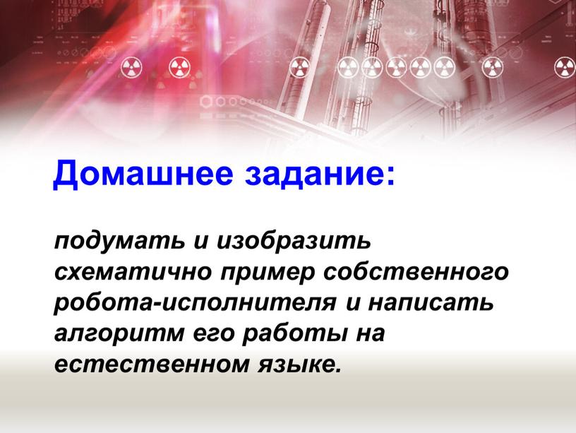 Домашнее задание: подумать и изобразить схематично пример собственного робота-исполнителя и написать алгоритм его работы на естественном языке