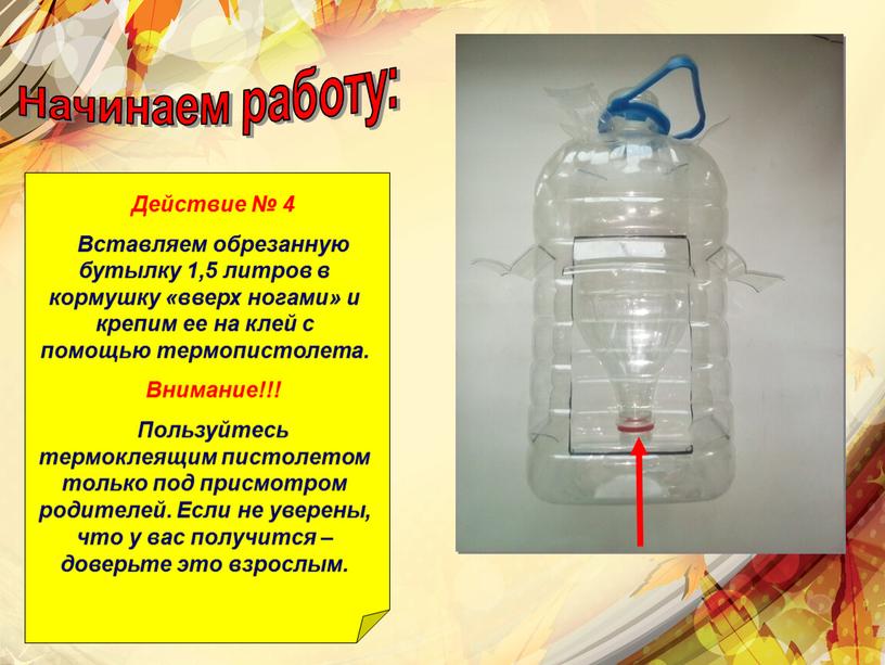 Начинаем работу: Действие № 4 Вставляем обрезанную бутылку 1,5 литров в кормушку «вверх ногами» и крепим ее на клей с помощью термопистолета