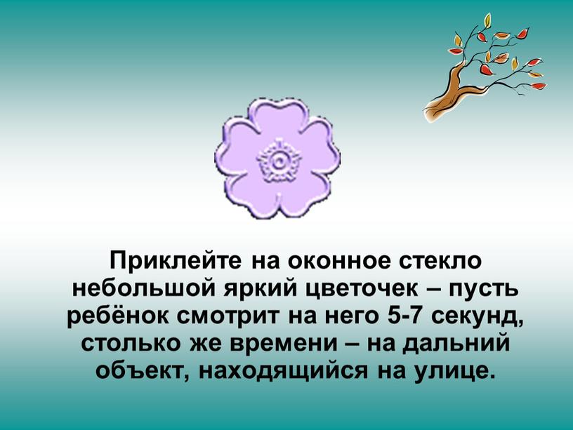 Приклейте на оконное стекло небольшой яркий цветочек – пусть ребёнок смотрит на него 5-7 секунд, столько же времени – на дальний объект, находящийся на улице