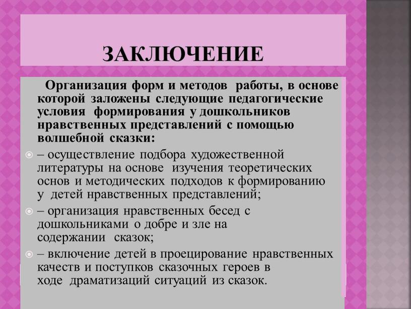 ЗАКЛЮЧЕНИЕ Организация форм и методов работы, в основе которой заложены следующие педагогические условия формирования у дошкольников нравственных представлений с помощью волшебной сказки: – осуществление подбора…