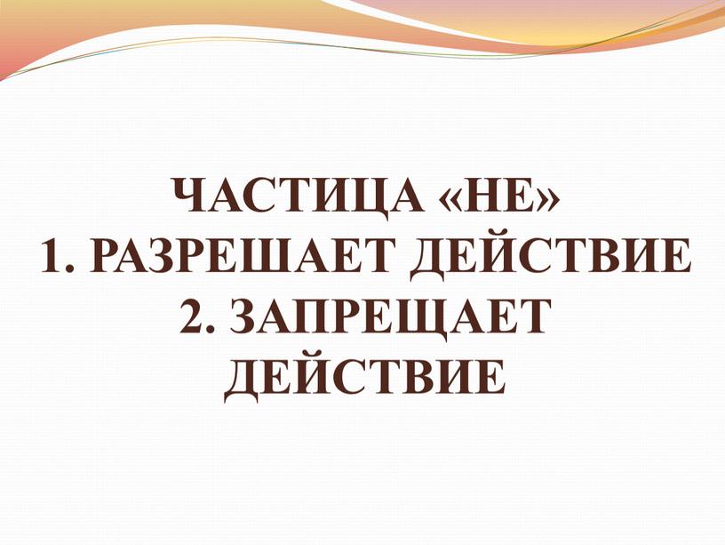 ЧАСТИЦА «НЕ» 1. РАЗРЕШАЕТ ДЕЙСТВИЕ 2