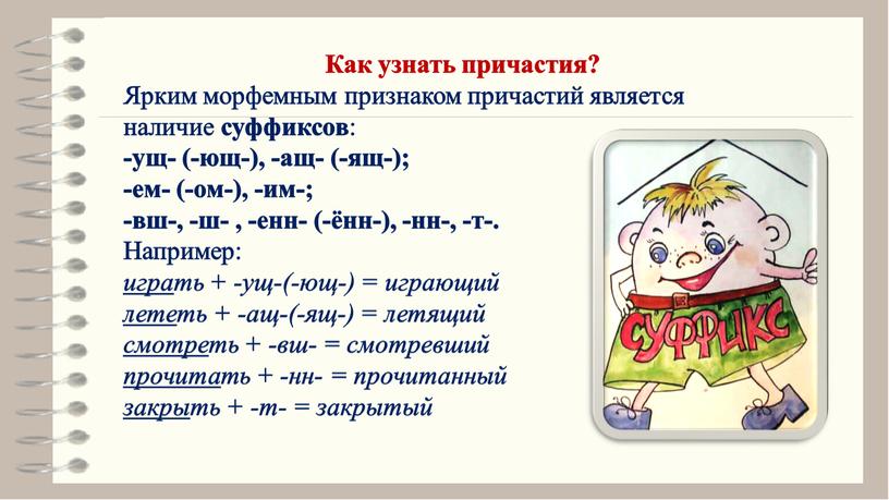 Как узнать причастия? Ярким морфемным признаком причастий является наличие суффиксов : ‑ущ‑ (‑ющ‑), ‑ащ‑ (‑ящ‑); ‑ем‑ (‑ом‑), ‑им‑; ‑вш‑, ‑ш‑ , ‑енн‑ (‑ённ‑), ‑нн‑, ‑т‑