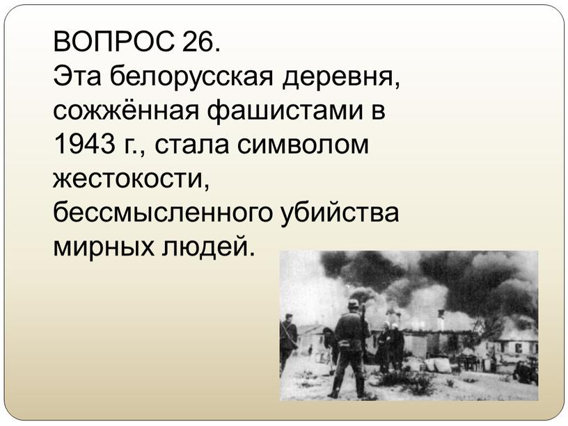 ВОПРОС 26. Эта белорусская деревня, сожжённая фашистами в 1943 г