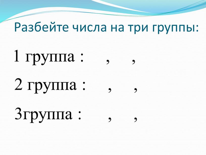 Разбейте числа на три группы: 1 группа : , , 2 группа : , , 3группа : , ,