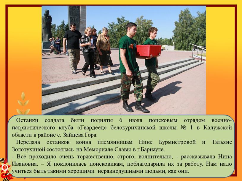 Останки солдата были подняты 6 июля поисковым отрядом военно-патриотического клуба «Гвардеец» белокурихинской школы № 1 в
