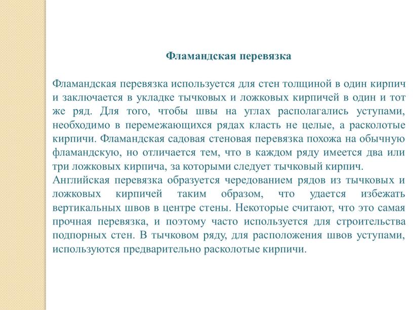 Фламандская перевязка Фламандская перевязка используется для стен толщиной в один кирпич и заключается в укладке тычковых и ложковых кирпичей в один и тот же ряд